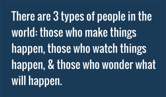 There are 3 types of people in the world: those who make things happen, those who watch things happen, and those who wonder what will happen.